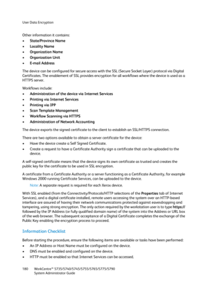 Page 180User Data Encryption
WorkCentre™ 5735/5740/5745/5755/5765/5775/5790
System Administrator Guide 180
Other information it contains:
•State/Province Name
•Locality Name
•Organization Name
•Organization Unit
•E-mail Address
The device can be configured for secure access with the SSL (Secure Socket Layer) protocol via Digital 
Certificates. The enablement of SSL provides encryption for all workflows where the device is used as a 
HTTPS server. 
Workflows include:
•Administration of the device via Internet...