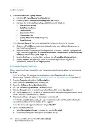 Page 182User Data Encryption
WorkCentre™ 5735/5740/5745/5755/5765/5775/5790
System Administrator Guide 182
4. To create a Certificate Signing Request:
a. Select the CA-Signed Device Certificate(s) tab.
b. Click the [Create Certificate Signing Request (CSR)] button.
c. Complete the Certificate Signing Request (CSR) form with details for:
•2 Letter Country Code
•State/Province Name
•Locality Name
•Organization Name
• Organization Unit
•Subject Alternative Name (if required)
•E-mail Address
Note:Common Name on the...