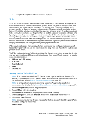 Page 183User Data Encryption
WorkCentre™ 5735/5740/5745/5755/5765/5775/5790
System Administrator Guide183
c. Click [View/Save]. The certificate details are displayed.
IP Sec
IP Sec (IP Security) consists of the IP Authentication Header and IP Encapsulating Security Payload 
protocols, that secure IP communications at the network layer of the group of protocols, using both 
authentication and data encryption techniques. The ability to send IP Sec encrypted data to the 
printer is provided by the use of a public...