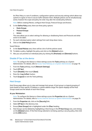 Page 184User Data Encryption
WorkCentre™ 5735/5740/5745/5755/5765/5775/5790
System Administrator Guide 184
An IPsec Policy is a set of conditions, configuration options and security settings which allows two 
systems to agree on how to secure traffic between them. Multiple policies can be simultaneously 
active, however the scope and policy list order may alter the overall policy behavior.
Note:Before creating Policies, configure Host Groups, Protocol Groups and Actions.
6. In the Define Policy area, there are...