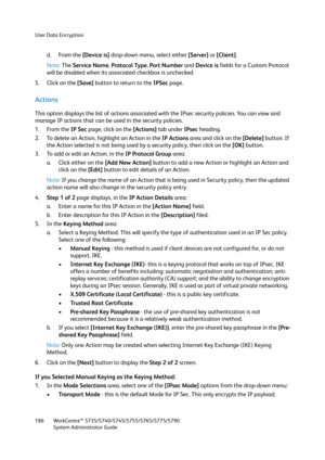 Page 186User Data Encryption
WorkCentre™ 5735/5740/5745/5755/5765/5775/5790
System Administrator Guide 186
d. From the [Device is] drop-down menu, select either [Server] or [Client].
Note:The Service Name, Protocol Type, Port Number and Device is fields for a Custom Protocol 
will be disabled when its associated checkbox is unchecked.
5. Click on the [Save] button to return to the IPSec page.
Actions
This option displays the list of actions associated with the IPsec security policies. You can view and 
manage IP...