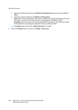 Page 188User Data Encryption
WorkCentre™ 5735/5740/5745/5755/5765/5775/5790
System Administrator Guide 188
f. Select the preferred option from the [Perfect Forward Secrecy] drop-down menu. Default is 
‘None’ 
g. Check the required checkboxes for [Hash] and [Encryption]. 
Hash refers to the authentication mode, which calculates an Integrity Check Value (ICV) over 
the packet's contents. This is built on top of a cryptographic hash (MD5 or SHA1).
Encryption uses a secret key to encrypt the data before...