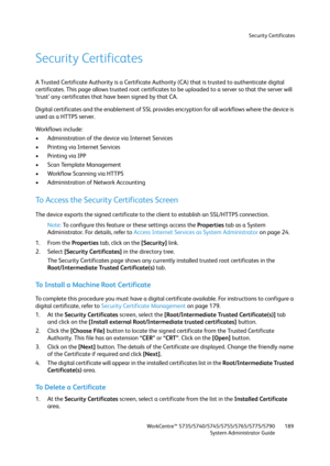 Page 189Security Certificates
WorkCentre™ 5735/5740/5745/5755/5765/5775/5790
System Administrator Guide189
Security Certificates
A Trusted Certificate Authority is a Certificate Authority (CA) that is trusted to authenticate digital 
certificates. This page allows trusted root certificates to be uploaded to a server so that the server will 
‘trust’ any certificates that have been signed by that CA.
Digital certificates and the enablement of SSL provides encryption for all workflows where the device is 
used as a...