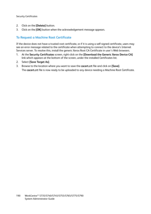 Page 190Security Certificates
WorkCentre™ 5735/5740/5745/5755/5765/5775/5790
System Administrator Guide 190
2. Click on the [Delete] button.
3. Click on the [OK] button when the acknowledgement message appears.
To Request a Machine Root Certificate
If the device does not have a trusted root certificate, or if it is using a self-signed certificate, users may 
see an error message related to the certificate when attempting to connect to the device’s Internet 
Services server. To resolve this, install the generic...