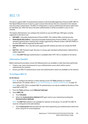 Page 191802.1X
WorkCentre™ 5735/5740/5745/5755/5765/5775/5790
System Administrator Guide191
802.1X
The device supports 802.1X authentication based on the Extensible Application Protocol (EAP). 802.1X 
Port Based Network Access Control is used to ensure that devices that are connected to the network 
have the proper authorization. The 802.1X configuration is used to authenticate the device rather than 
an individual user. After the device has been authenticated, it will be accessible to users on the 
network.
The...