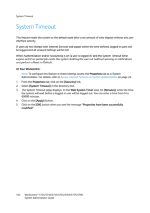 Page 194System Timeout
WorkCentre™ 5735/5740/5745/5755/5765/5775/5790
System Administrator Guide 194
System Timeout
This feature resets the system to the default state after a set amount of time elapses without any user 
interface activity. 
If users do not interact with Internet Services web pages within the time defined, logged in users will 
be logged and all unsaved settings will be lost.
When Authentication and/or Accounting is on (a user is logged in) and the System Timeout timer 
expires and if no partial...