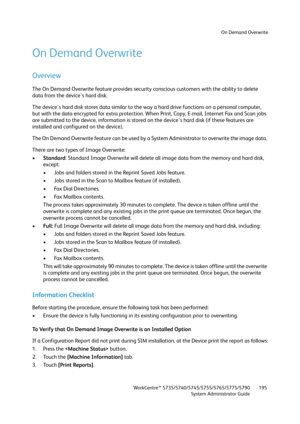 Page 195On Demand Overwrite
WorkCentre™ 5735/5740/5745/5755/5765/5775/5790
System Administrator Guide195
On Demand Overwrite
Overview
The On Demand Overwrite feature provides security conscious customers with the ability to delete 
data from the device's hard disk.
The device's hard disk stores data similar to the way a hard drive functions on a personal computer, 
but with the data encrypted for extra protection. When Print, Copy, E-mail, Internet Fax and Scan jobs 
are submitted to the device,...