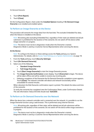 Page 196On Demand Overwrite
WorkCentre™ 5735/5740/5745/5755/5765/5775/5790
System Administrator Guide 196
4. Touch [Print Report].
5. Touch [Close].
On the Configuration Report, check under the Installed Options heading if On Demand Image 
Overwrite is an installed and enabled option.
To Perform an Image Overwrite at the Device
This procedure will overwrite the image data from the hard disk. This excludes Embedded Fax data, 
when this feature is installed on the device.
Note:All existing jobs (excluding Embedded...