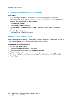 Page 200Immediate Image Overwrite
WorkCentre™ 5735/5740/5745/5755/5765/5775/5790
System Administrator Guide 200
To Disable or Enable Immediate Image Overwrite
At the Device
Note:To configure this feature or these settings access the Tools pathway as a System 
Administrator. For details, refer to Access Tools Pathway as a System Administrator on page 18.
1. From the To o l s pathway, touch [Service Settings].
2. Touch [Optional Services].
3. Touch [Image Overwrite Security].
4. Touch [Enable] or [Disable], then...