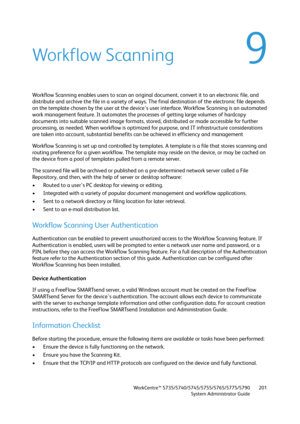 Page 201WorkCentre™ 5735/5740/5745/5755/5765/5775/5790
System Administrator Guide201
9Workflow Scanning
Workflow Scanning enables users to scan an original document, convert it to an electronic file, and 
distribute and archive the file in a variety of ways. The final destination of the electronic file depends 
on the template chosen by the user at the device's user interface. Workflow Scanning is an automated 
work management feature. It automates the processes of getting large volumes of hardcopy...