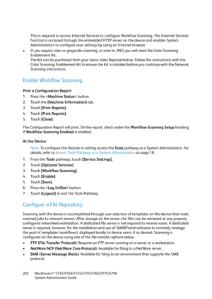 Page 202WorkCentre™ 5735/5740/5745/5755/5765/5775/5790
System Administrator Guide 202
This is required to access Internet Services to configure Workflow Scanning. The Internet Services 
function is accessed through the embedded HTTP server on the device and enables System 
Administrators to configure scan settings by using an Internet browser.
• If you require color or grayscale scanning, or scan to JPEG you will need the Color Scanning 
Enablement Kit.
The Kit can be purchased from your Xerox Sales...