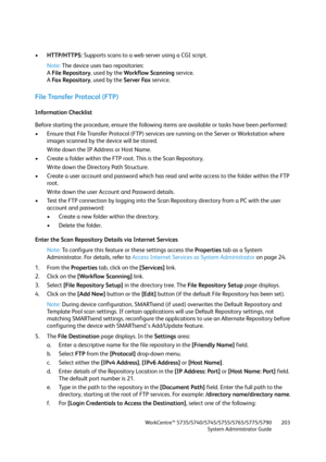 Page 203WorkCentre™ 5735/5740/5745/5755/5765/5775/5790
System Administrator Guide203
•HTTP/HTTPS: Supports scans to a web server using a CGI script.
Note:The device uses two repositories:
A File Repository, used by the Workflow Scanning service.
A Fa x  Re p o s i t o r y, used by the Server Fax service.
File Transfer Protocol (FTP) 
Information Checklist
Before starting the procedure, ensure the following items are available or tasks have been performed:
• Ensure that File Transfer Protocol (FTP) services are...