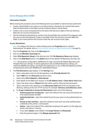 Page 206WorkCentre™ 5735/5740/5745/5755/5765/5775/5790
System Administrator Guide 206
Server Message Block (SMB)
Information Checklist
Before starting the procedure, ensure the following items are available or tasks have been performed:
• Create a shared folder to be used as a scan filing location (repository) for scanned documents. 
Note the Share Name of the folder and the Computer Name or Server Name.
• Create a user account and password for the device with full access rights to the scan directory. 
Note the...