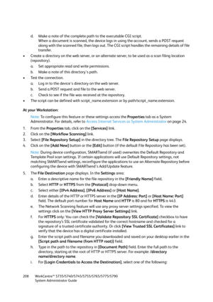 Page 208WorkCentre™ 5735/5740/5745/5755/5765/5775/5790
System Administrator Guide 208
d. Make a note of the complete path to the executable CGI script. 
When a document is scanned, the device logs in using the account, sends a POST request 
along with the scanned file, then logs out. The CGI script handles the remaining details of file 
transfer.
• Create a directory on the web server, or an alternate server, to be used as a scan filing location 
(repository). 
a. Set appropriate read and write permissions.
b....