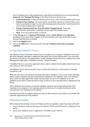 Page 210WorkCentre™ 5735/5740/5745/5755/5765/5775/5790
System Administrator Guide 210
server, including entry of the required device Login Name and Password, are set up by selecting 
Advanced, then Te m p l a t e  P o o l  S e t u p, in the Internet Services directory tree:
•Authenticated User - to have the Authentication Server control remote template pool access. 
•Prompt at User Interface - this works well for small offices without an Authentication server. 
Users are prompted to type in a user name and...