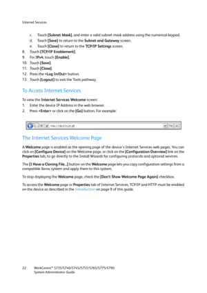 Page 22Internet Services
WorkCentre™ 5735/5740/5745/5755/5765/5775/5790
System Administrator Guide 22
c. Touch [Subnet Mask], and enter a valid subnet mask address using the numerical keypad.
d. Touch [Save] to return to the Subnet and Gateway screen.
e. Touch [Close] to return to the TC P / I P  S e t t i n g s screen.
8. Touch [TCP/IP Enablement].
9. For IPv4, touch [Enable].
10. Touch [Save].
11. Touch [Close].
12. Press the  button.
13. Touch [Logout] to exit the Tools pathway.
To Access Internet Services...