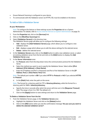 Page 211WorkCentre™ 5735/5740/5745/5755/5765/5775/5790
System Administrator Guide211
• Ensure Network Scanning is configured on your device.
• To communicate with the Validation server via HTTPS, SSL must be enabled on the device.
To  A d d  o r  E d i t  a  Va l i d a t i o n  S e r v e r
At your Workstation:
Note:To configure this feature or these settings access the Properties tab as a System 
Administrator. For details, refer to Access Internet Services as System Administrator on page 24.
1. From the...