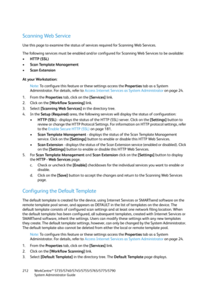 Page 212WorkCentre™ 5735/5740/5745/5755/5765/5775/5790
System Administrator Guide 212
Scanning Web Service
Use this page to examine the status of services required for Scanning Web Services.
The following services must be enabled and/or configured for Scanning Web Services to be available:
•HTTP (SSL)
•Scan Template Management 
•Scan Extension 
At your Workstation:
Note:To configure this feature or these settings access the Properties tab as a System 
Administrator. For details, refer to Access Internet Services...