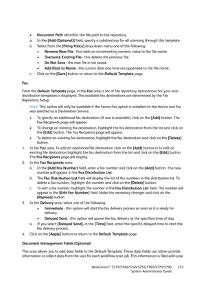 Page 215WorkCentre™ 5735/5740/5745/5755/5765/5775/5790
System Administrator Guide215
•Document Path identifies the file path to the repository. 
a. In the [Add (Optional)] field, specify a subdirectory for all scanning through this template. 
b. Select from the [Filing Policy] drop-down menu one of the following:
•Rename New File - this adds an incrementing numeric value to the file name.
•Overwrite Existing File - this deletes the previous file.
•Do Not Save - the new file is not saved.
•Add Date to Name - the...