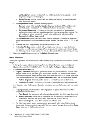 Page 218WorkCentre™ 5735/5740/5745/5755/5765/5775/5790
System Administrator Guide 218
•Lighten/Darken - use the controls (left and right arrow buttons) to adjust the overall 
brightness compared to the original. 
•Soften/Sharpen - use the controls (left and right arrow buttons) to adjust how much 
edge sharpening is used. 
b. For Image Enhancement, select the following options:
•Contrast - select either [Auto Contrast] or [Manual Contrast]. If Manual Contrast is 
selected, use the controls (left and right arrow...