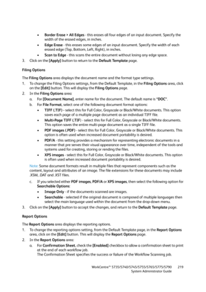 Page 219WorkCentre™ 5735/5740/5745/5755/5765/5775/5790
System Administrator Guide219
•Border Erase > All Edges - this erases all four edges of an input document. Specify the 
width of the erased edges, in inches.
•Edge Erase - this erases some edges of an input document. Specify the width of each 
erased edge (Top, Bottom, Left, Right), in inches. 
•Scan to Edge - this scans the entire document without losing any edge space.
3. Click on the [Apply] button to return to the Default Template page.
Filing Options...