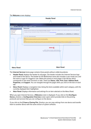 Page 23Internet Services
WorkCentre™ 5735/5740/5745/5755/5765/5775/5790
System Administrator Guide23
The Welcome screen displays.
The Internet Services home page contains three panels without visible boundaries. 
•Header Panel: displays the header for all pages. The header includes the Internet Services logo 
and model of the device. The header for the WorkCentre series also includes a user mode icon, and 
the name or type of a logged-in user. Below this panel on most pages is the tab bar which 
corresponds to...