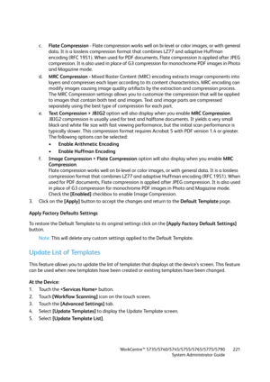 Page 221WorkCentre™ 5735/5740/5745/5755/5765/5775/5790
System Administrator Guide221
c.Flate Compression - Flate compression works well on bi-level or color images, or with general 
data. It is a lossless compression format that combines LZ77 and adaptive Huffman 
encoding (RFC 1951). When used for PDF documents, Flate compression is applied after JPEG 
compression. It is also used in place of G3 compression for monochrome PDF images in Photo 
and Magazine mode.
d.MRC Compression - Mixed Raster Content (MRC)...