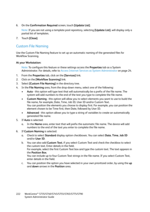 Page 222WorkCentre™ 5735/5740/5745/5755/5765/5775/5790
System Administrator Guide 222
6. On the Confirmation Required screen, touch [Update List].
Note:If you are not using a template pool repository, selecting [Update List], will display only a 
partial list of templates.
7. Touch [Close].
Custom File Naming
Use the Custom File Naming feature to set up an automatic naming of the generated files for 
Workflow Scanning.
At your Workstation:
Note:To configure this feature or these settings access the Properties...