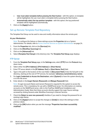 Page 224WorkCentre™ 5735/5740/5745/5755/5765/5775/5790
System Administrator Guide 224
•User must select template before pressing the Start button - with this option, no template 
will be highlighted, the user must select a template before pressing the Start button.
•Automatically select the top position template - with this option, the top positioned 
template will be highlighted automatically.
7. Click on the [Apply] button.
Set up Remote Template Pool Repository
The Template Pool Setup can be used to view and...