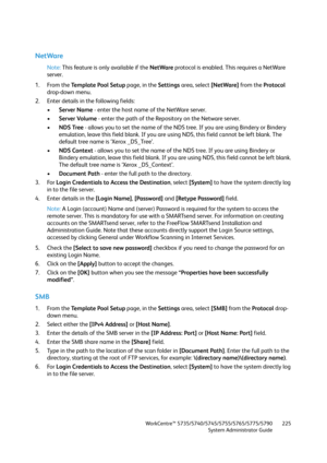 Page 225WorkCentre™ 5735/5740/5745/5755/5765/5775/5790
System Administrator Guide225
NetWare
Note:This feature is only available if the NetWare protocol is enabled. This requires a NetWare 
server.
1. From the Te m p l a t e  P o o l  S e t u p page, in the Settings area, select [NetWare] from the Protocol 
drop-down menu.
2. Enter details in the following fields:
•Server Name - enter the host name of the NetWare server.
•Server Volume - enter the path of the Repository on the Netware server.
•NDS Tree - allows...