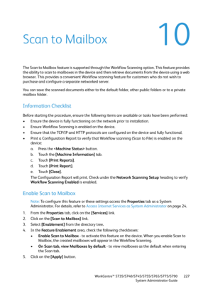 Page 227WorkCentre™ 5735/5740/5745/5755/5765/5775/5790
System Administrator Guide227
10Scan to Mailbox
The Scan to Mailbox feature is supported through the Workflow Scanning option. This feature provides 
the ability to scan to mailboxes in the device and then retrieve documents from the device using a web 
browser. This provides a convenient Workflow scanning feature for customers who do not wish to 
purchase and configure a separate networked server.
You can save the scanned documents either to the default...