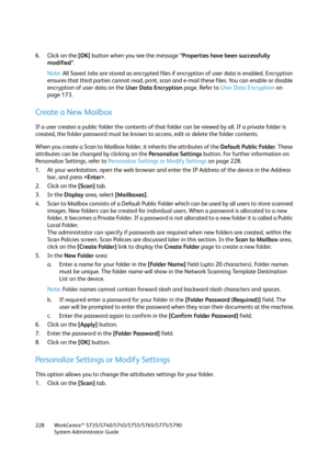 Page 228WorkCentre™ 5735/5740/5745/5755/5765/5775/5790
System Administrator Guide 228
6. Click on the [OK] button when you see the message “Properties have been successfully 
modified”.
Note:All Saved Jobs are stored as encrypted files if encryption of user data is enabled. Encryption 
ensures that third parties cannot read, print, scan and e-mail these files. You can enable or disable 
encryption of user data on the User Data Encryption page. Refer to User Data Encryption on 
page 173.
Create a New Mailbox
If a...