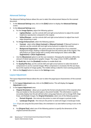 Page 230WorkCentre™ 5735/5740/5745/5755/5765/5775/5790
System Administrator Guide 230
Advanced Settings
The Advanced Settings feature allows the user to select the enhancement feature for the scanned 
document.
1. In the Advanced Settings area, click on the [Edit] button to display the Advanced Settings 
screen.
2. In the Advanced Settings area:
a. For the Image Options, adjust the following options:
•Lighten/Darken - use the controls (left and right arrow buttons) to adjust the overall 
brightness reproduction...