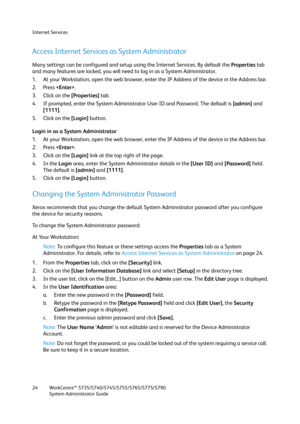 Page 24Internet Services
WorkCentre™ 5735/5740/5745/5755/5765/5775/5790
System Administrator Guide 24
Access Internet Services as System Administrator
Many settings can be configured and setup using the Internet Services. By default the Properties tab 
and many features are locked, you will need to log in as a System Administrator.
1. At your Workstation, open the web browser, enter the IP Address of the device in the Address bar.
2. Press .
3. Click on the [Properties] tab.
4. If prompted, enter the System...