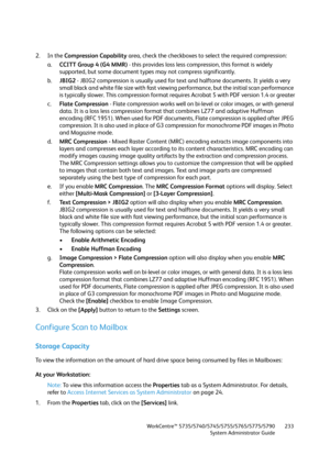 Page 233WorkCentre™ 5735/5740/5745/5755/5765/5775/5790
System Administrator Guide233
2. In the Compression Capability area, check the checkboxes to select the required compression:
a.CCITT Group 4 (G4 MMR) - this provides loss less compression, this format is widely 
supported, but some document types may not compress significantly.
b.JBIG2 - JBIG2 compression is usually used for text and halftone documents. It yields a very 
small black and white file size with fast viewing performance, but the initial scan...