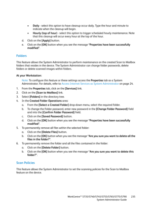 Page 235WorkCentre™ 5735/5740/5745/5755/5765/5775/5790
System Administrator Guide235
•Daily - select this option to have cleanup occur daily. Type the hour and minute to 
indicate when the cleanup will begin.
•Hourly (top of hour) - select this option to trigger scheduled hourly maintenance. Note 
that this cleanup will occur every hour at the top of the hour.
d. Click on the [Apply] button.
e. Click on the [OK] button when you see the message “Properties have been successfully 
modified”.
Fo l d e r s
This...