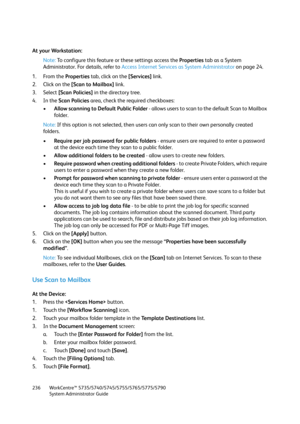 Page 236WorkCentre™ 5735/5740/5745/5755/5765/5775/5790
System Administrator Guide 236
At your Workstation:
Note:To configure this feature or these settings access the Properties tab as a System 
Administrator. For details, refer to Access Internet Services as System Administrator on page 24.
1. From the Properties tab, click on the [Services] link.
2. Click on the [Scan to Mailbox] link.
3. Select [Scan Policies] in the directory tree.
4. In the Scan Policies area, check the required checkboxes:
•Allow scanning...