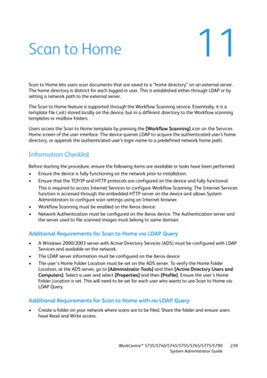 Page 239WorkCentre™ 5735/5740/5745/5755/5765/5775/5790
System Administrator Guide239
11Scan to Home
Scan to Home lets users scan documents that are saved to a “home directory” on an external server. 
The home directory is distinct for each logged-in user. This is established either through LDAP or by 
setting a network path to the external server. 
The Scan to Home feature is supported through the Workflow Scanning service. Essentially, it is a 
template file (.xst) stored locally on the device, but in a...