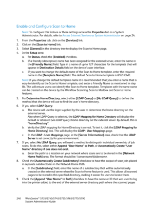 Page 240WorkCentre™ 5735/5740/5745/5755/5765/5775/5790
System Administrator Guide 240
Enable and Configure Scan to Home
Note:To configure this feature or these settings access the Properties tab as a System 
Administrator. For details, refer to Access Internet Services as System Administrator on page 24.
1. From the Properties tab, click on the [Services] link.
2. Click on the [Scan to Home] link.
3. Select [General] in the directory tree to display the Scan to Home page.
4. In the Setup area:
a. for Status,...