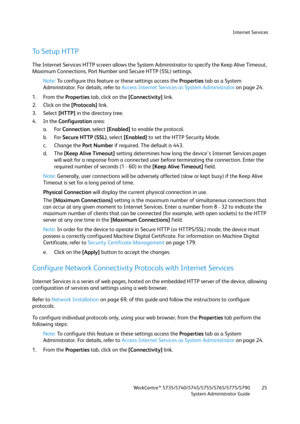 Page 25Internet Services
WorkCentre™ 5735/5740/5745/5755/5765/5775/5790
System Administrator Guide25
To Setup HTTP
The Internet Services HTTP screen allows the System Administrator to specify the Keep Alive Timeout, 
Maximum Connections, Port Number and Secure HTTP (SSL) settings.
Note:To configure this feature or these settings access the Properties tab as a System 
Administrator. For details, refer to Access Internet Services as System Administrator on page 24.
1. From the Properties tab, click on the...