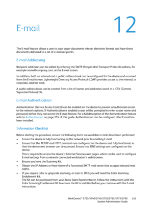 Page 243WorkCentre™ 5735/5740/5745/5755/5765/5775/5790
System Administrator Guide243
12E-mail
The E-mail feature allows a user to scan paper documents into an electronic format and have those 
documents delivered to a set of e-mail recipients.
E-mail Addressing
Recipient addresses can be added by entering the SMTP (Simple Mail Transport Protocol) address, for 
example name@company.com, at the E-mail screen.
In addition, both an internal and a public address book can be configured for the device and accessed...