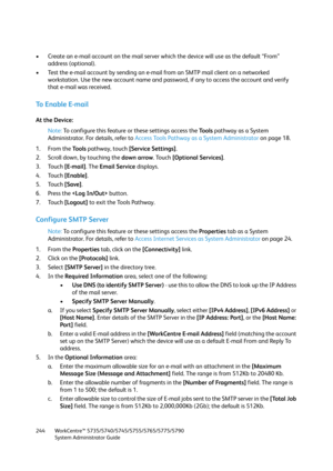 Page 244WorkCentre™ 5735/5740/5745/5755/5765/5775/5790
System Administrator Guide 244
• Create an e-mail account on the mail server which the device will use as the default “From” 
address (optional).
• Test the e-mail account by sending an e-mail from an SMTP mail client on a networked 
workstation. Use the new account name and password, if any to access the account and verify 
that e-mail was received.
To Enable E-mail
At the Device:
Note:To configure this feature or these settings access the Tools pathway as...