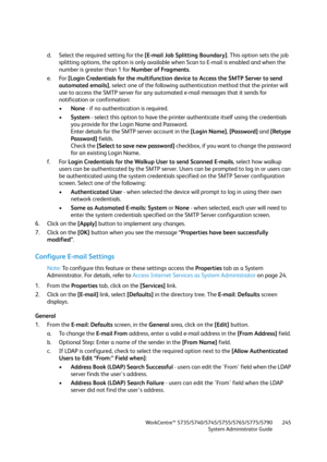 Page 245WorkCentre™ 5735/5740/5745/5755/5765/5775/5790
System Administrator Guide245
d. Select the required setting for the [E-mail Job Splitting Boundary]. This option sets the job 
splitting options, the option is only available when Scan to E-mail is enabled and when the 
number is greater than 1 for Number of Fragments.
e. For [Login Credentials for the multifunction device to Access the SMTP Server to send 
automated emails], select one of the following authentication method that the printer will 
use to...