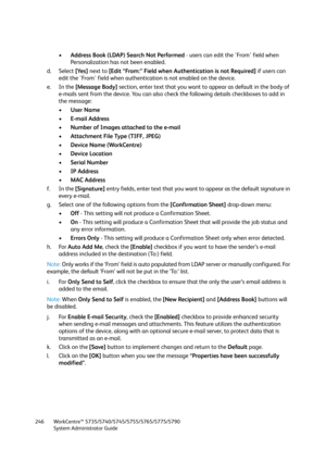 Page 246WorkCentre™ 5735/5740/5745/5755/5765/5775/5790
System Administrator Guide 246
•Address Book (LDAP) Search Not Performed - users can edit the 'From' field when 
Personalization has not been enabled.
d. Select [Yes] next to [Edit “From:” Field when Authentication is not Required] if users can 
edit the 'From' field when authentication is not enabled on the device.
e. In the [Message Body] section, enter text that you want to appear as default in the body of 
e-mails sent from the device....