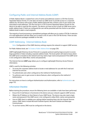 Page 249WorkCentre™ 5735/5740/5745/5755/5765/5775/5790
System Administrator Guide249
Configuring Public and Internal Address Books (LDAP)
A Public Address Book is created from a list of names and addresses saved in a CSV file (Comma 
Separated Values) format. If a site does not have an LDAP server to provide access to a corporate 
address list, the device will accept a Public Address Book file that contains a list of user names and 
associated e-mail addresses. This file must be in a CSV (Comma Separated Values)...