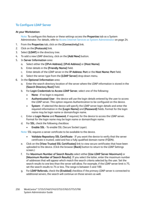 Page 250WorkCentre™ 5735/5740/5745/5755/5765/5775/5790
System Administrator Guide 250
To Configure LDAP Server
At your Workstation:
Note:To configure this feature or these settings access the Properties tab as a System 
Administrator. For details, refer to Access Internet Services as System Administrator on page 24.
1. From the Properties tab, click on the [Connectivity] link.
2. Click on the [Protocols] link.
3. Select [LDAP] in the directory tree.
4. To add a new LDAP directory, click on the [Add New] button....