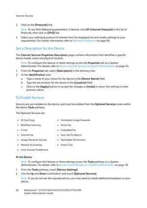 Page 26Internet Services
WorkCentre™ 5735/5740/5745/5755/5765/5775/5790
System Administrator Guide 26
2. Click on the [Protocols] link. 
Note:To see IPv6 Addressing parameters, if desired, click [IP (Internet Protocol)] in the list of 
Protocols, then click on [IPv6] tab.
3. Select your individual protocol of interest from the displayed list and modify settings to your 
requirements. For further information refer to Network Installation on page 69.
Set a Description for the Device
The Internet Services...