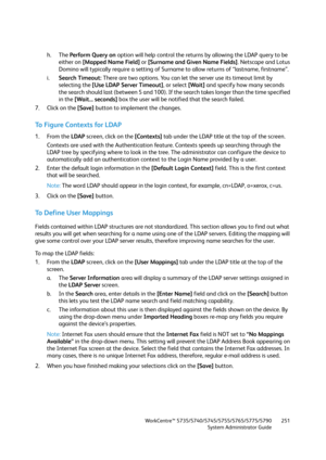 Page 251WorkCentre™ 5735/5740/5745/5755/5765/5775/5790
System Administrator Guide251
h. The Perform Query on option will help control the returns by allowing the LDAP query to be 
either on [Mapped Name Field] or [Surname and Given Name Fields]. Netscape and Lotus 
Domino will typically require a setting of Surname to allow returns of “lastname, firstname”.
i.Search Timeout: There are two options. You can let the server use its timeout limit by 
selecting the [Use LDAP Server Timeout], or select [Wait] and...