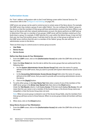 Page 252WorkCentre™ 5735/5740/5745/5755/5765/5775/5790
System Administrator Guide 252
Authorization Access
For 'From' address configuration refer to the E-mail Settings screen within Internet Services. For 
instructions refer to the Configure E-mail Settings on page 245.
LDAP server user groups can be used to control access to certain areas of the Xerox device. For example, 
the LDAP server may contain a group of users called ‘Admin’. You can configure the ‘Admin’ group on 
the device so that the members...