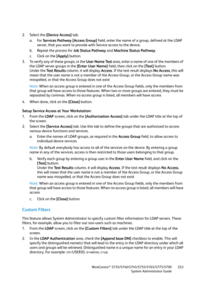 Page 253WorkCentre™ 5735/5740/5745/5755/5765/5775/5790
System Administrator Guide253
2. Select the [Device Access] tab. 
a. For Services Pathway [Access Group] field, enter the name of a group, defined at the LDAP 
server, that you want to provide with Service access to the device. 
b. Repeat the process for Job Status Pathway and Machine Status Pathway.
c. Click on the [Apply] button.
3. To verify any of these groups, in the User Name Test area, enter a name of one of the members of 
the LDAP server groups in...